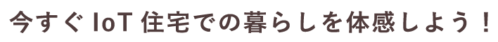 今すぐIoT住宅での暮らしを体感しよう！